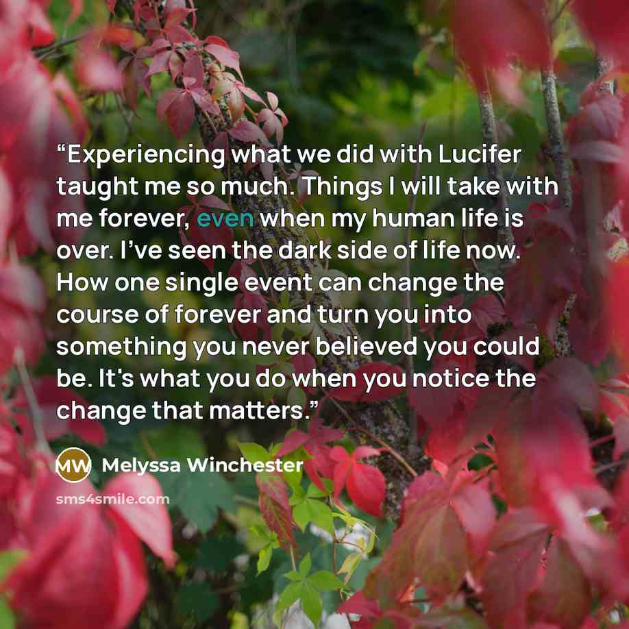 “Experiencing what we did with Lucifer taught me so much. Things I will take with me forever, even when my human life is over. I’ve seen the dark side of life now. How one single event can change the course of forever and turn you into something you never believed you could be. It's what you do…” quote by Melyssa Winchester