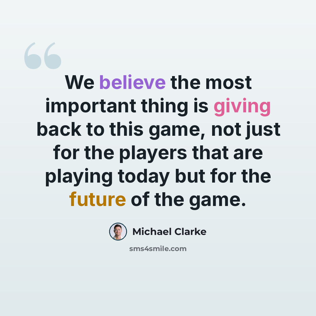 “We believe the most important thing is giving back to this game, not just for the players that are playing today but for the future of the game.” quote by Michael Clarke