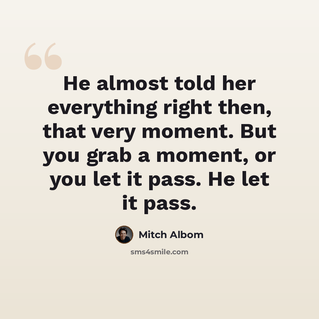 “He almost told her everything right then, that very moment. But you grab a moment, or you let it pass. He let it pass.” quote by Mitch Albom
