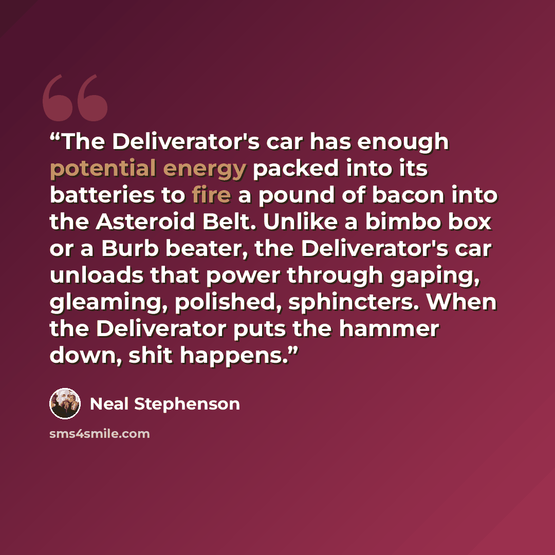 “The Deliverator's car has enough potential energy packed into its batteries to fire a pound of bacon into the Asteroid Belt. Unlike a bimbo box or a Burb beater, the Deliverator's car unloads that power through gaping, gleaming, polished, sphincters. When the Deliverator puts the hammer down, shit…” quote by Neal Stephenson