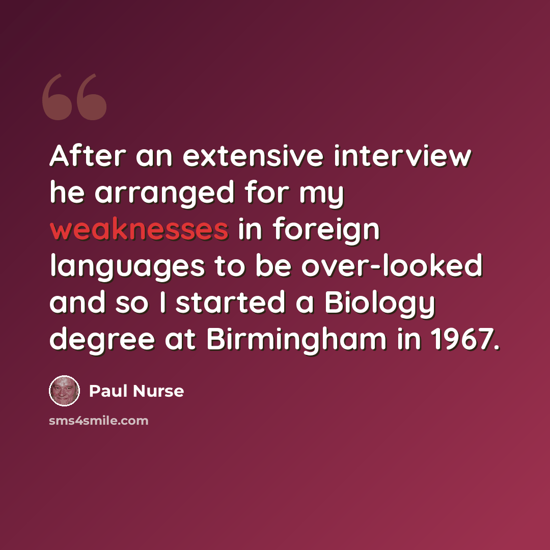 “After an extensive interview he arranged for my weaknesses in foreign languages to be over-looked and so I started a Biology degree at Birmingham in 1967.” quote by Paul Nurse