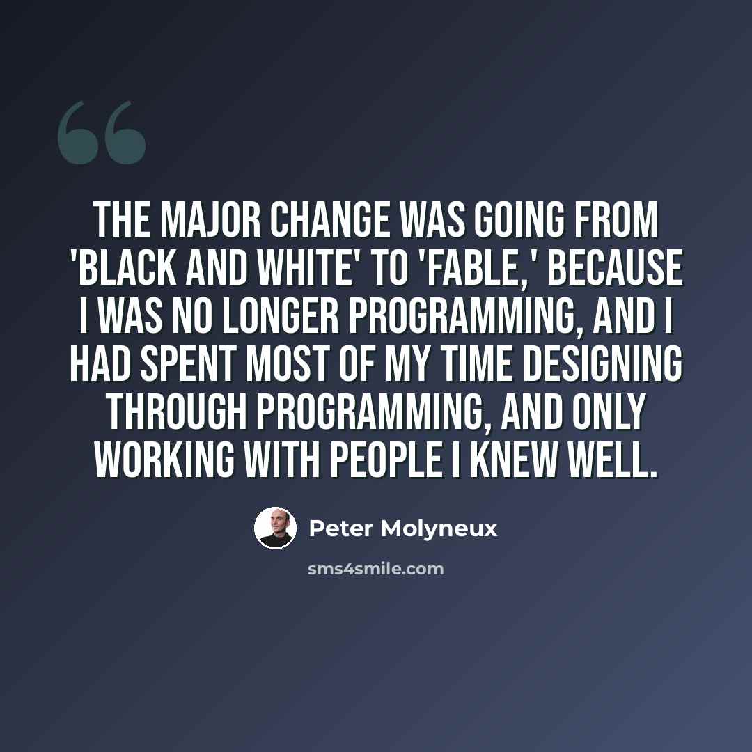 “The major change was going from 'Black and White' to 'Fable,' because I was no longer programming, and I had spent most of my time designing through programming, and only working with people I knew well.” quote by Peter Molyneux