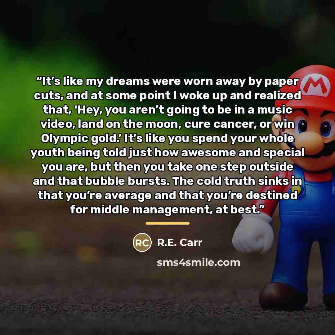 “It’s like my dreams were worn away by paper cuts, and at some point I woke up and realized that, ‘Hey, you aren’t going to be in a music video, land on the moon, cure cancer, or win Olympic gold.’ It’s like you spend your whole youth being told just how awesome and special you are, but then you…” quote by R.E. Carr
