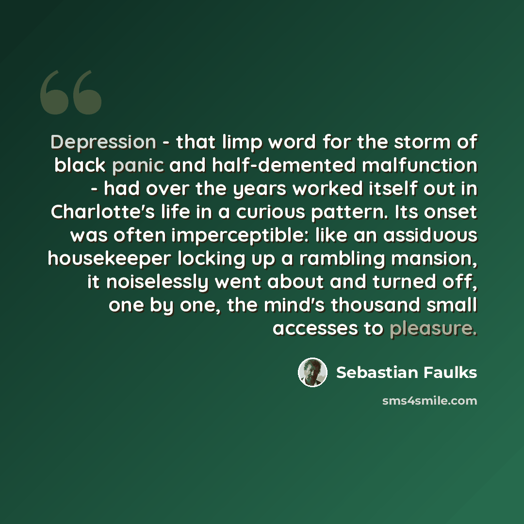“Depression - that limp word for the storm of black panic and half-demented malfunction - had over the years worked itself out in Charlotte's life in a curious pattern. Its onset was often imperceptible: like an assiduous housekeeper locking up a rambling mansion, it noiselessly went about and…” quote by Sebastian Faulks