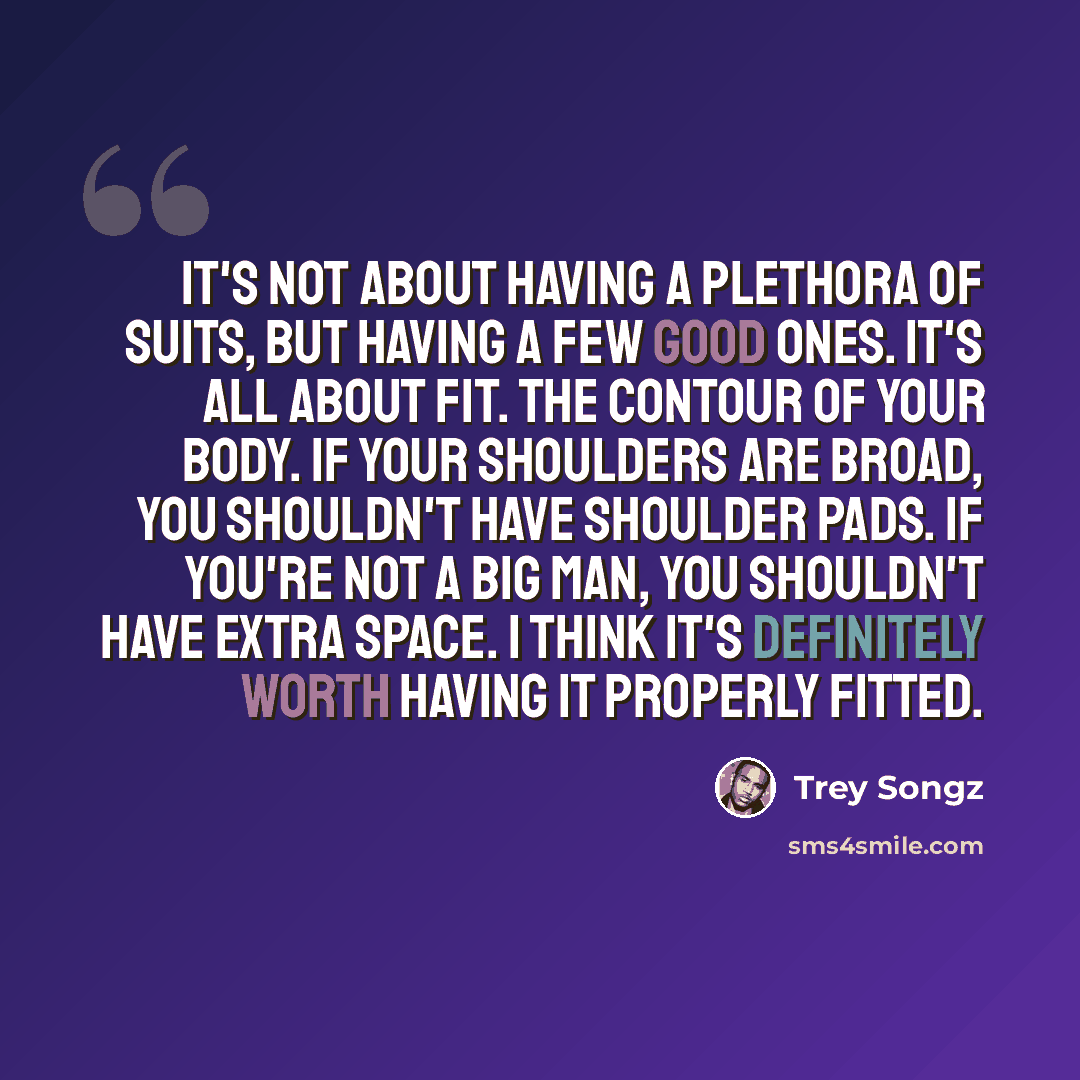 “It's not about having a plethora of suits, but having a few good ones. It's all about fit. The contour of your body. If your shoulders are broad, you shouldn't have shoulder pads. If you're not a big man, you shouldn't have extra space. I think it's definitely worth having it properly fitted.” quote by Trey Songz