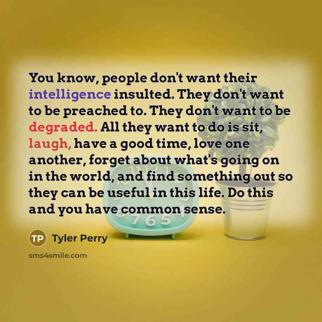 “You know, people don't want their intelligence insulted. They don't want to be preached to. They don't want to be degraded. All they want to do is sit, laugh, have a good time, love one another, forget about what's going on in the world, and find something out so they can be useful in this life…” quote by Tyler Perry