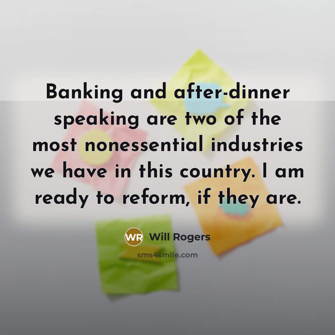 “Banking and after-dinner speaking are two of the most nonessential industries we have in this country. I am ready to reform, if they are.” quote by Will Rogers