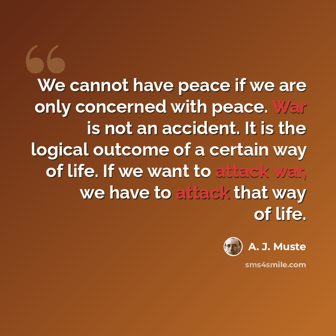 “We cannot have peace if we are only concerned with peace. War is not an accident. It is the logical outcome of a certain way of life. If we want to attack war, we have to attack that way of life.” quote by A. J. Muste
