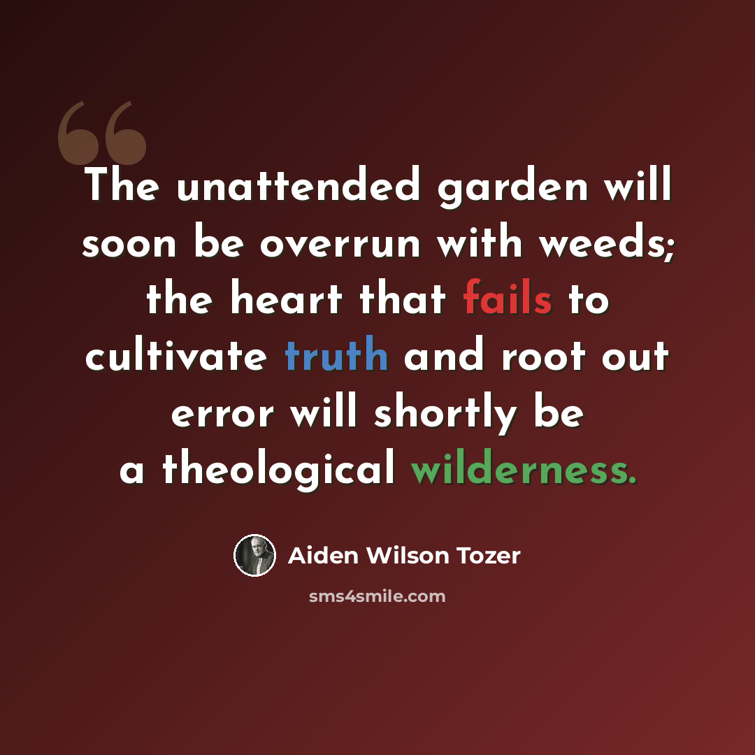 “The unattended garden will soon be overrun with weeds; the heart that fails to cultivate truth and root out error will shortly be a theological wilderness.” quote by Aiden Wilson Tozer