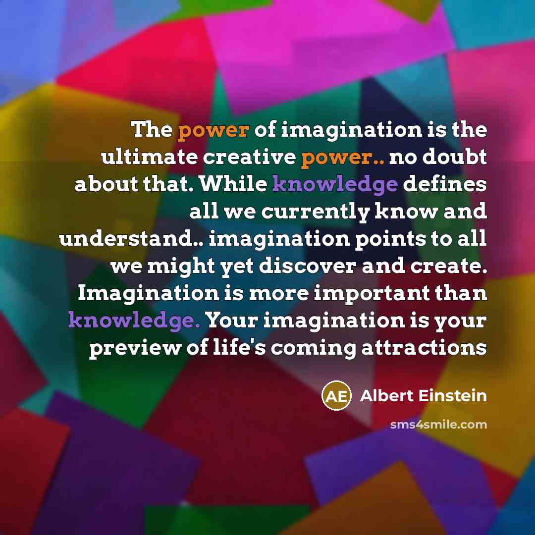 “The power of imagination is the ultimate creative power.. no doubt about that. While knowledge defines all we currently know and understand.. imagination points to all we might yet discover and create. Imagination is more important than knowledge. Your imagination is your preview of life's coming…” quote by Albert Einstein