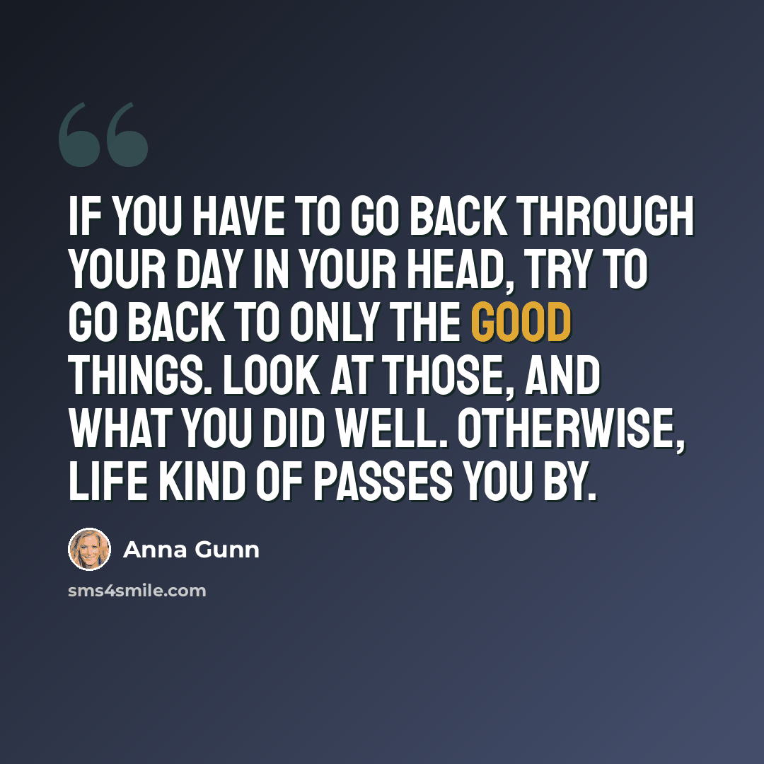 “If you have to go back through your day in your head, try to go back to only the good things. Look at those, and what you did well. Otherwise, life kind of passes you by.” quote by Anna Gunn