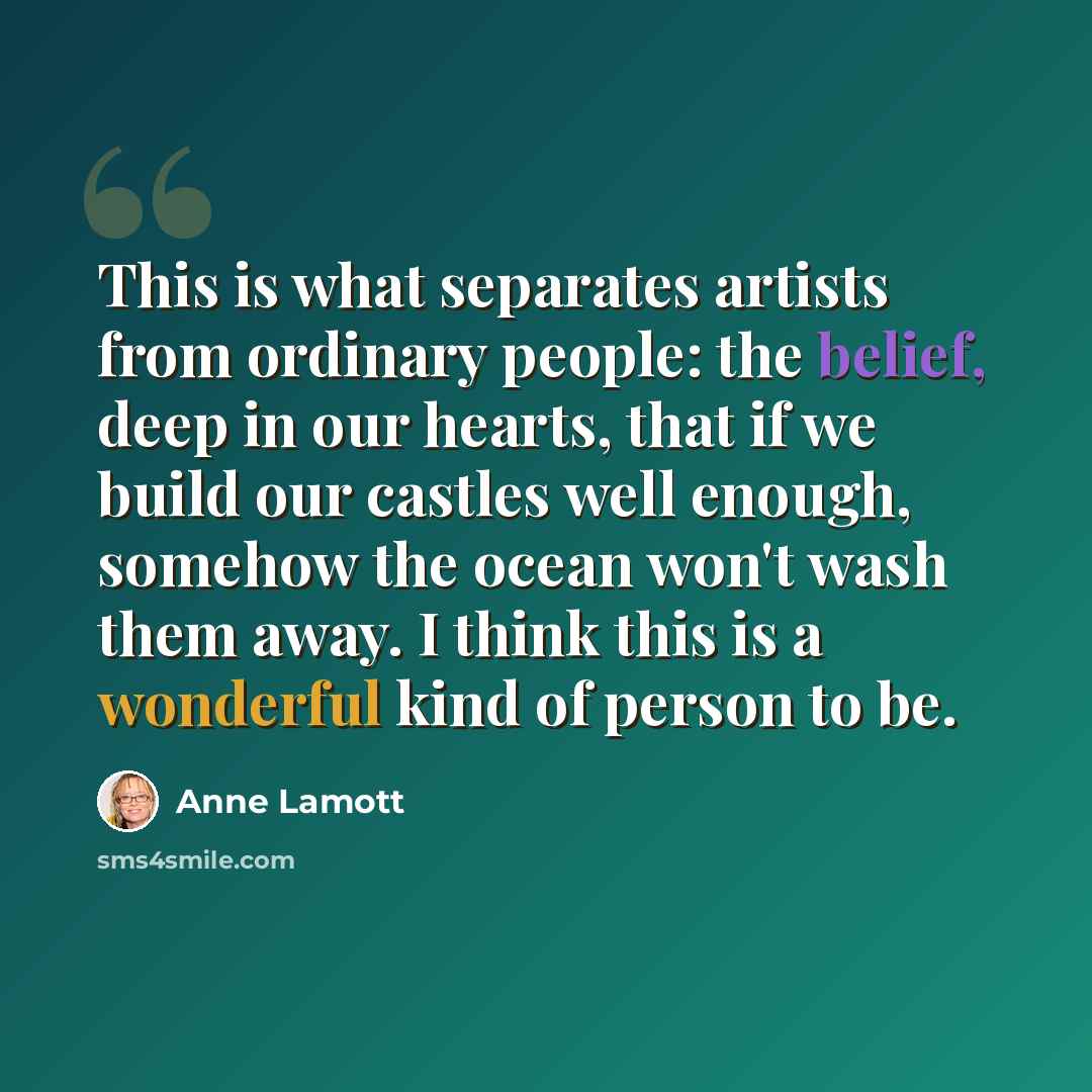 “This is what separates artists from ordinary people: the belief, deep in our hearts, that if we build our castles well enough, somehow the ocean won't wash them away. I think this is a wonderful kind of person to be.” quote by Anne Lamott