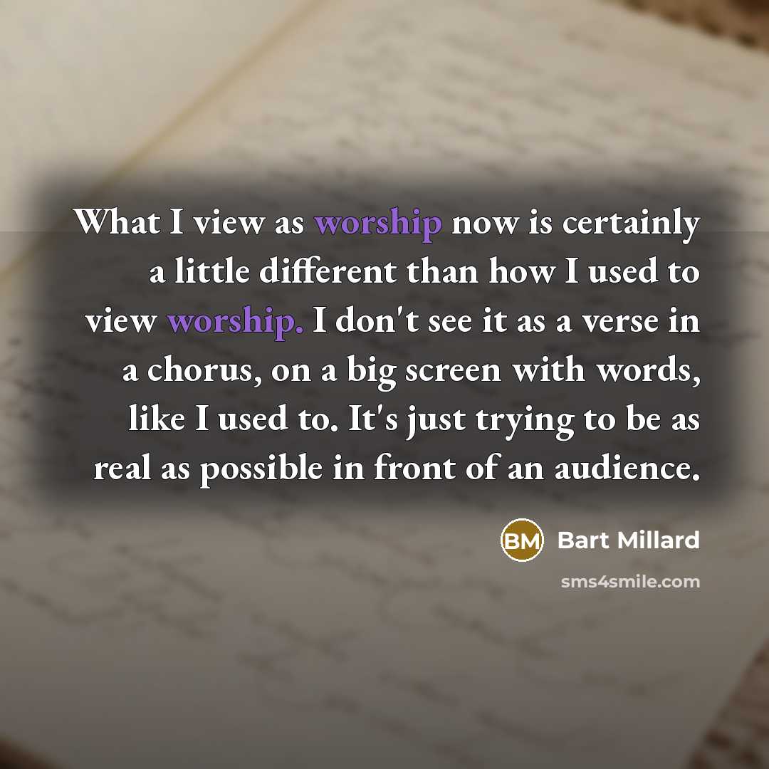 “What I view as worship now is certainly a little different than how I used to view worship. I don't see it as a verse in a chorus, on a big screen with words, like I used to. It's just trying to be as real as possible in front of an audience.” quote by Bart Millard