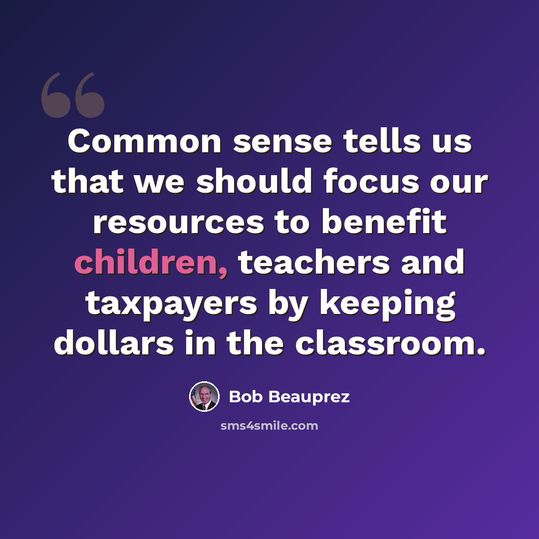 “Common sense tells us that we should focus our resources to benefit children, teachers and taxpayers by keeping dollars in the classroom.” quote by Bob Beauprez