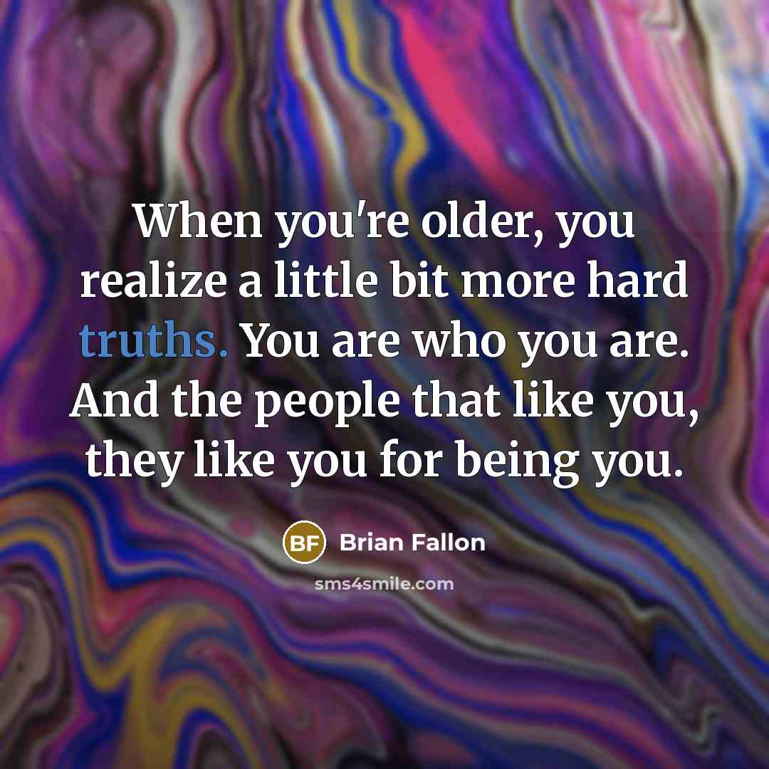 “When you're older, you realize a little bit more hard truths. You are who you are. And the people that like you, they like you for being you.” quote by Brian Fallon