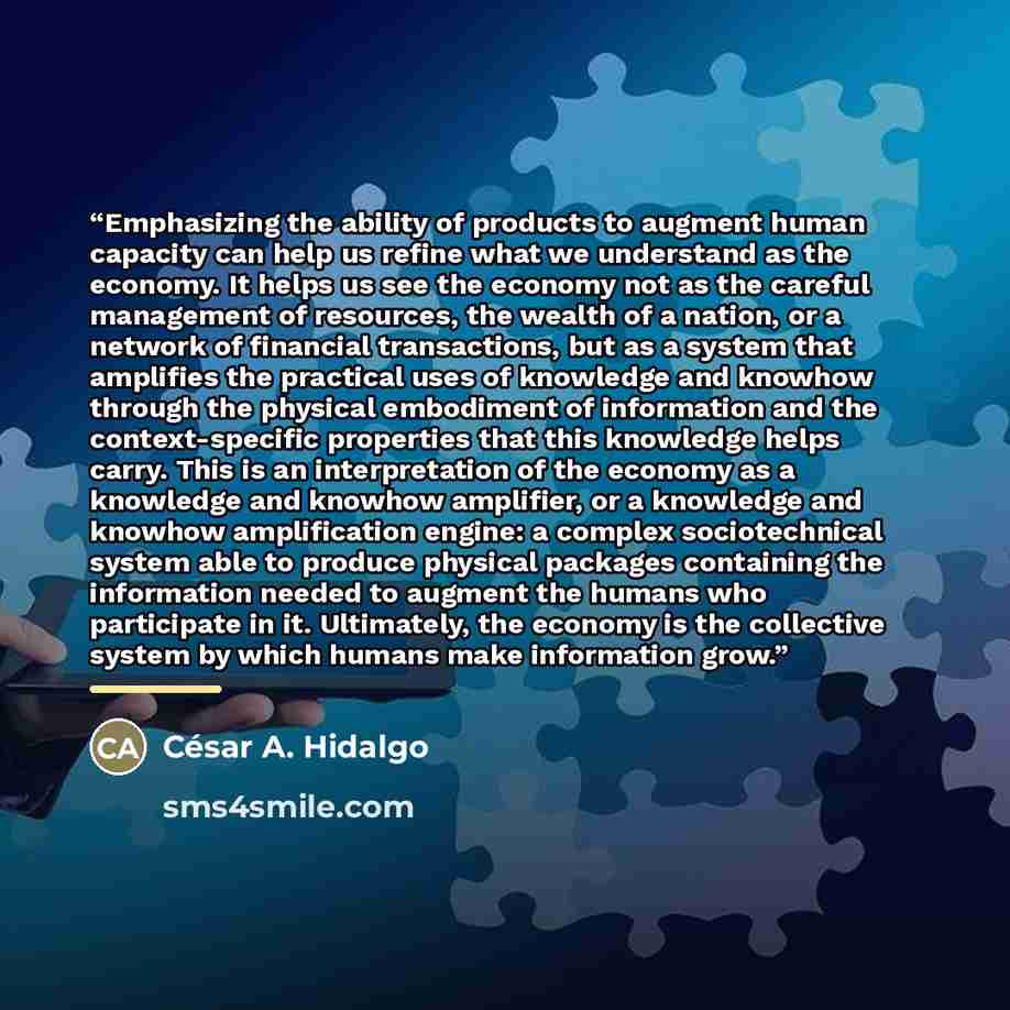 “Emphasizing the ability of products to augment human capacity can help us refine what we understand as the economy. It helps us see the economy not as the careful management of resources, the wealth of a nation, or a network of financial transactions, but as a system that amplifies the practical…” quote by César A. Hidalgo