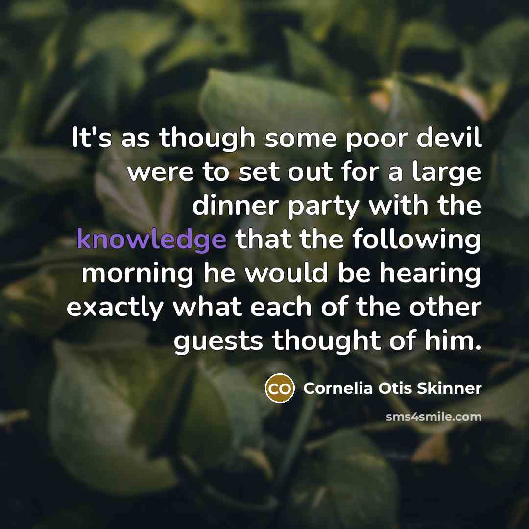 “It's as though some poor devil were to set out for a large dinner party with the knowledge that the following morning he would be hearing exactly what each of the other guests thought of him.” quote by Cornelia Otis Skinner