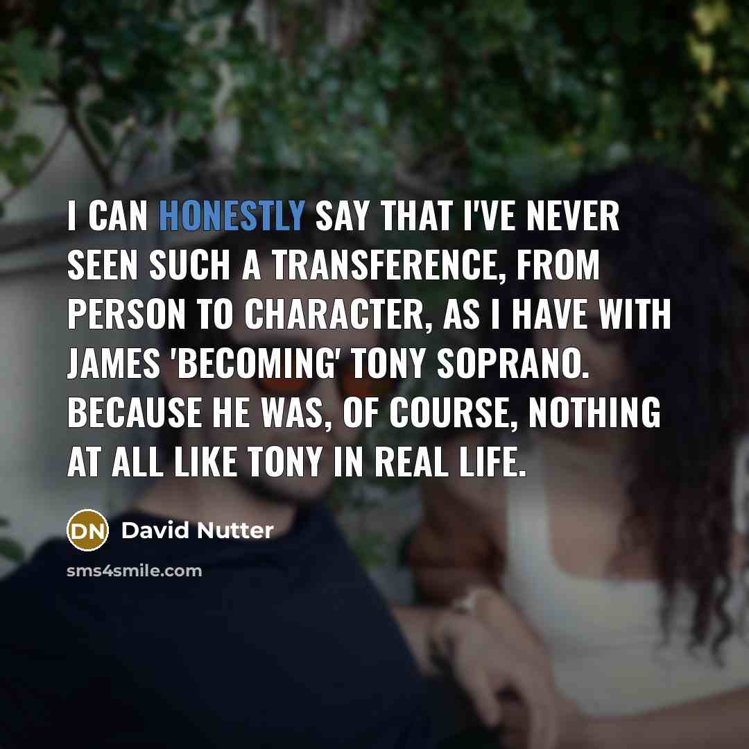“I can honestly say that I've never seen such a transference, from person to character, as I have with James 'becoming' Tony Soprano. Because he was, of course, nothing at all like Tony in real life.” quote by David Nutter