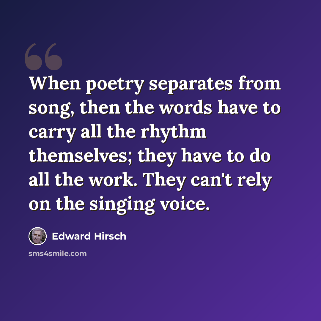 “When poetry separates from song, then the words have to carry all the rhythm themselves; they have to do all the work. They can't rely on the singing voice.” quote by Edward Hirsch