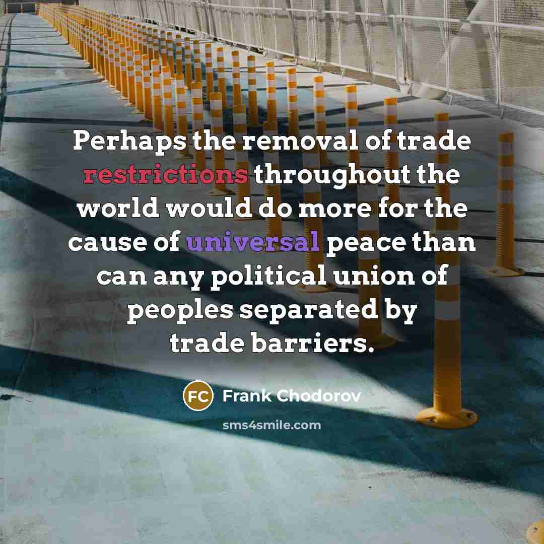 “Perhaps the removal of trade restrictions throughout the world would do more for the cause of universal peace than can any political union of peoples separated by trade barriers.” quote by Frank Chodorov