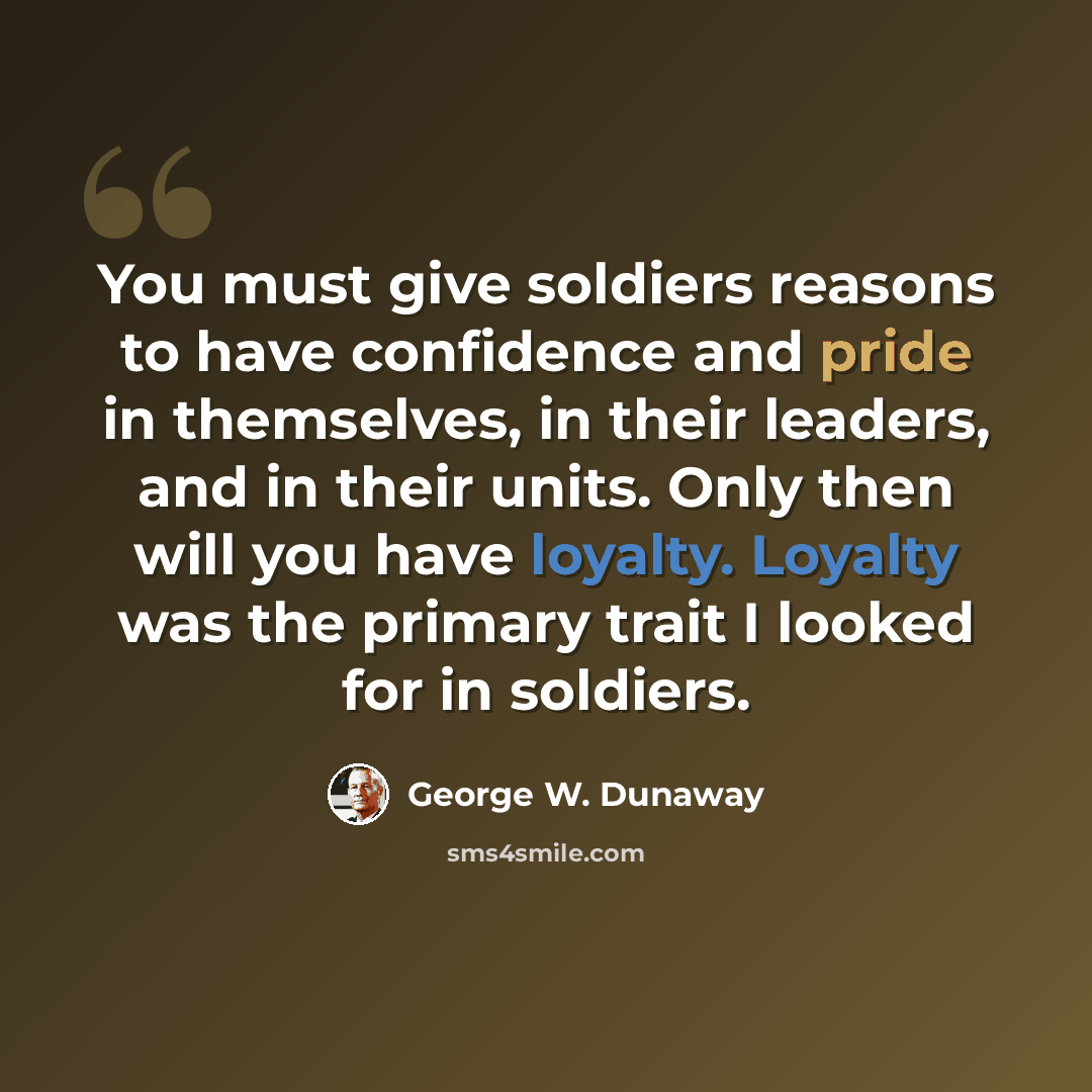 “You must give soldiers reasons to have confidence and pride in themselves, in their leaders, and in their units. Only then will you have loyalty. Loyalty was the primary trait I looked for in soldiers.” quote by George W. Dunaway