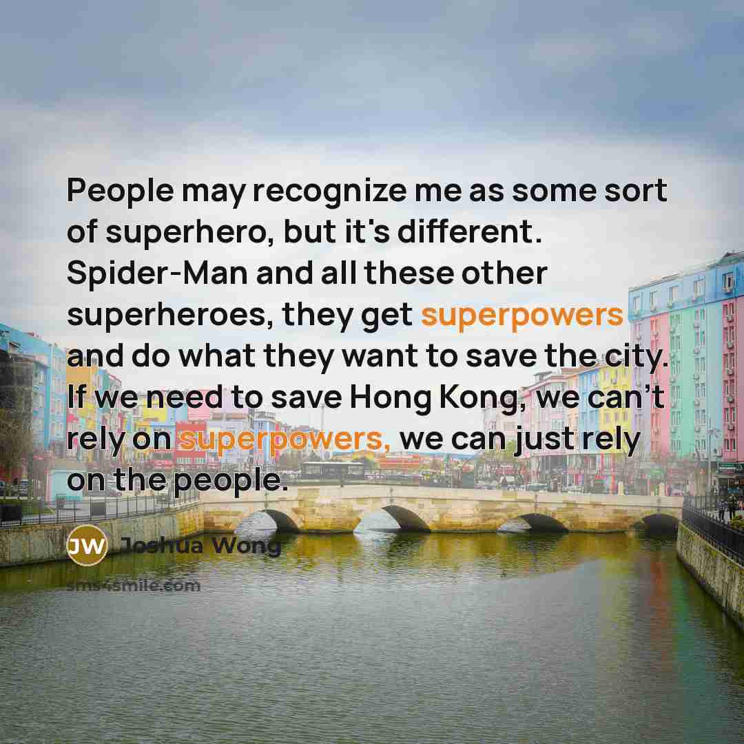 “People may recognize me as some sort of superhero, but it's different. Spider-Man and all these other superheroes, they get superpowers and do what they want to save the city. If we need to save Hong Kong, we can't rely on superpowers, we can just rely on the people.” quote by Joshua Wong