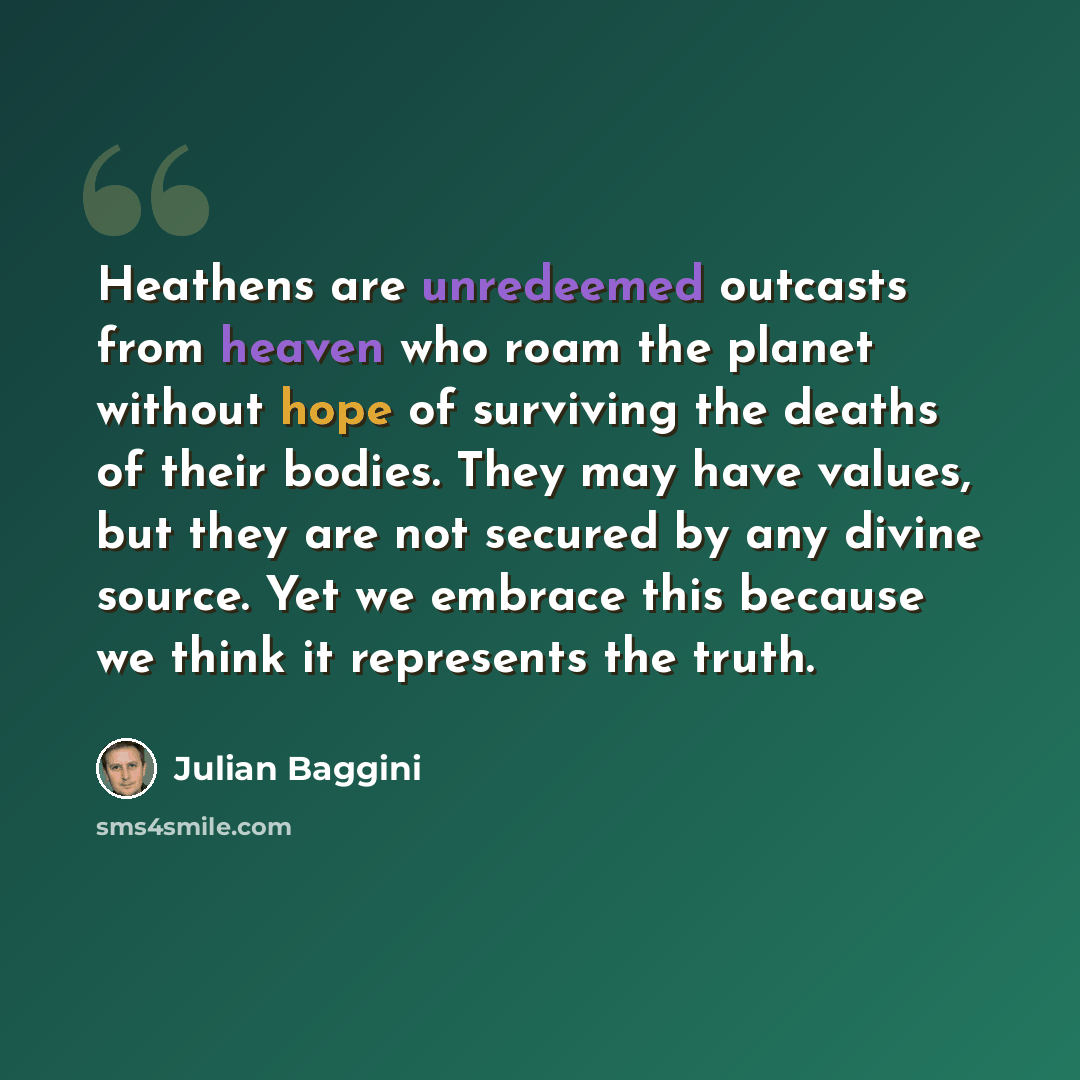 “Heathens are unredeemed outcasts from heaven who roam the planet without hope of surviving the deaths of their bodies. They may have values, but they are not secured by any divine source. Yet we embrace this because we think it represents the truth.” quote by Julian Baggini