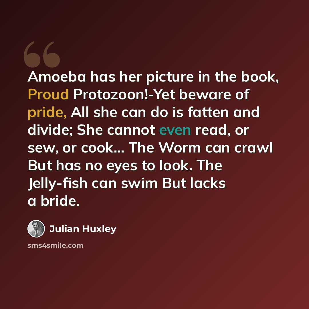 “Amoeba has her picture in the book, Proud Protozoon!-Yet beware of pride, All she can do is fatten and divide; She cannot even read, or sew, or cook... The Worm can crawl But has no eyes to look. The Jelly-fish can swim But lacks a bride.” quote by Julian Huxley