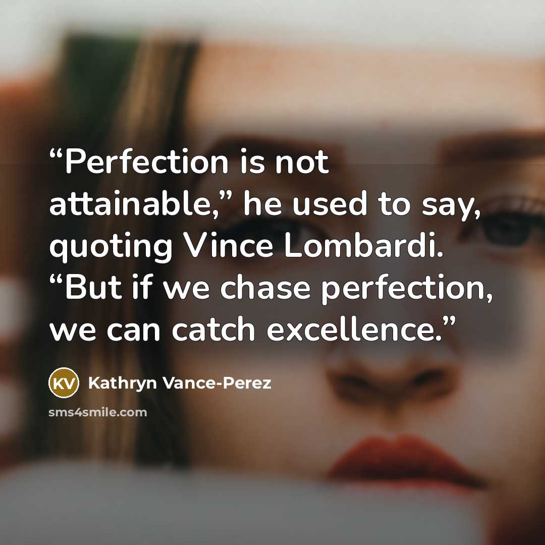 “Perfection is not attainable,” he used to say, quoting Vince Lombardi. “But if we chase perfection, we can catch excellence.” quote by Kathryn Vance-Perez