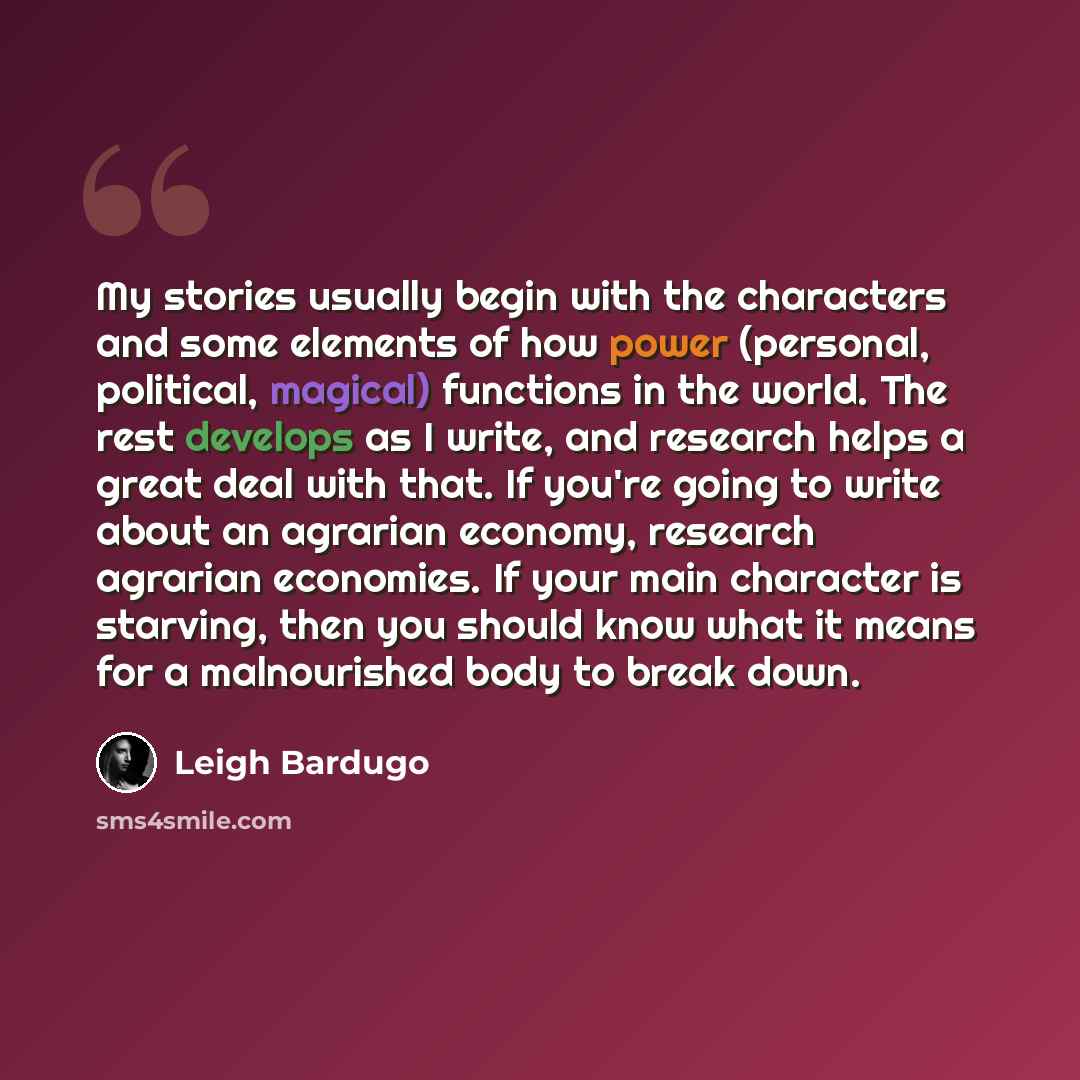 “My stories usually begin with the characters and some elements of how power (personal, political, magical) functions in the world. The rest develops as I write, and research helps a great deal with that. If you're going to write about an agrarian economy, research agrarian economies. If your main…” quote by Leigh Bardugo