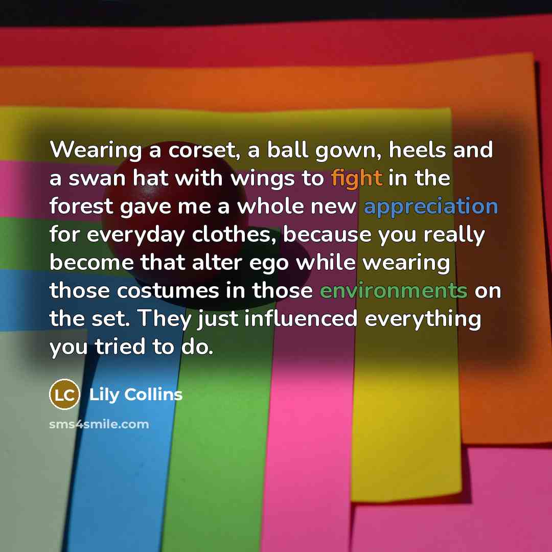 “Wearing a corset, a ball gown, heels and a swan hat with wings to fight in the forest gave me a whole new appreciation for everyday clothes, because you really become that alter ego while wearing those costumes in those environments on the set. They just influenced everything you tried to do.” quote by Lily Collins
