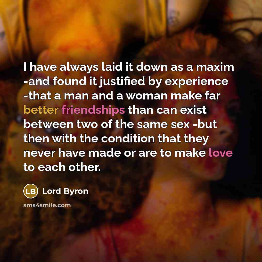 “I have always laid it down as a maxim -and found it justified by experience -that a man and a woman make far better friendships than can exist between two of the same sex -but then with the condition that they never have made or are to make love to each other.” quote by Lord Byron
