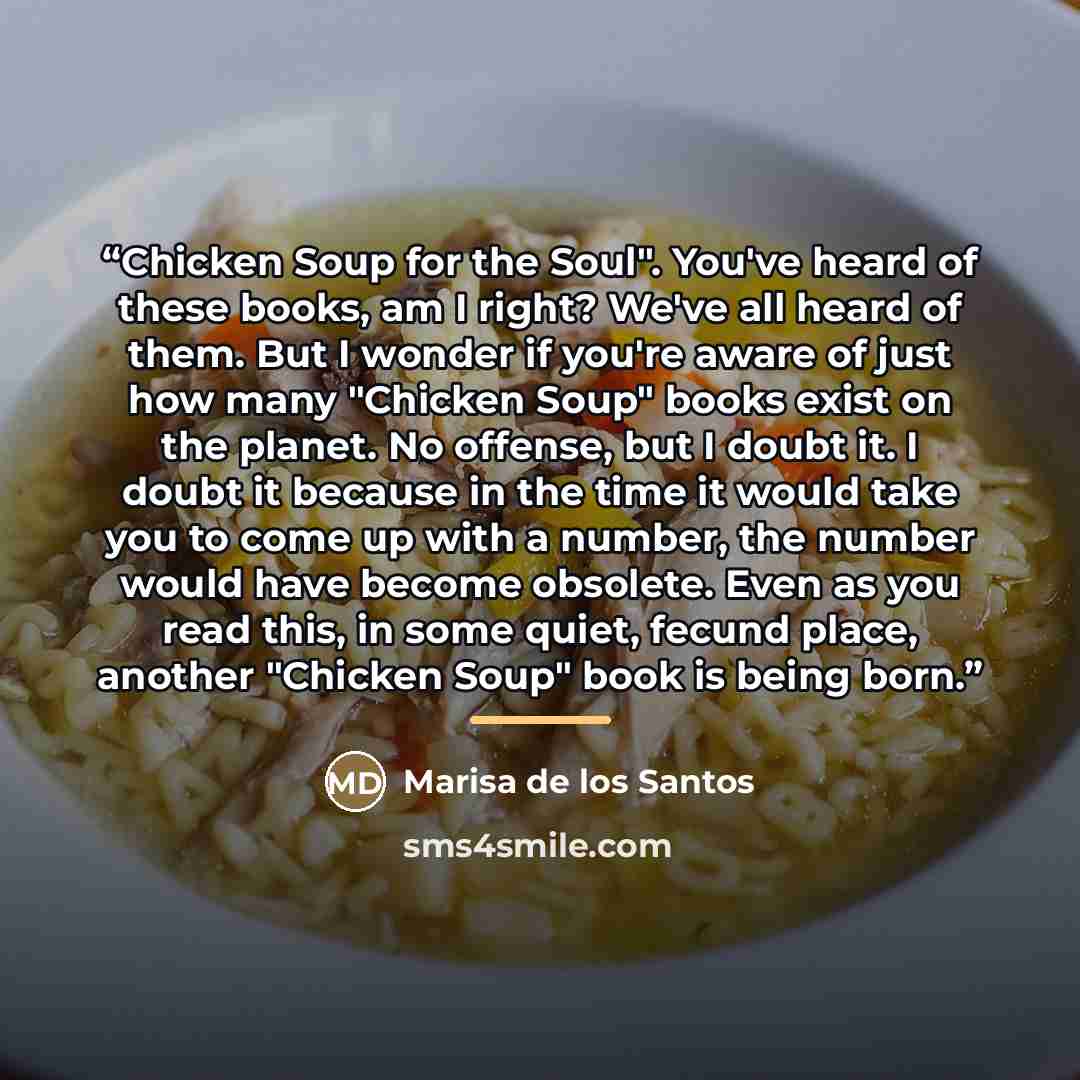 “Chicken Soup for the Soul". You've heard of these books, am I right? We've all heard of them. But I wonder if you're aware of just how many "Chicken Soup" books exist on the planet. No offense, but I doubt it. I doubt it because in the time it would take you to come up with a number, the number…” quote by Marisa de los Santos