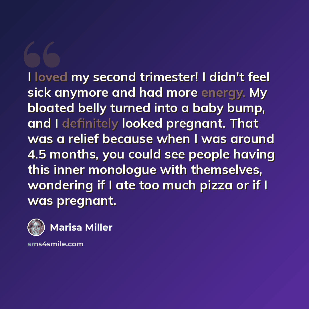 “I loved my second trimester! I didn't feel sick anymore and had more energy. My bloated belly turned into a baby bump, and I definitely looked pregnant. That was a relief because when I was around 4.5 months, you could see people having this inner monologue with themselves, wondering if I ate too…” quote by Marisa Miller