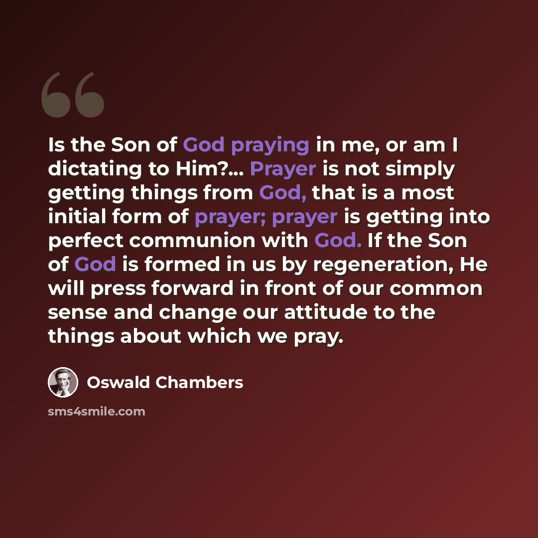 “Is the Son of God praying in me, or am I dictating to Him?... Prayer is not simply getting things from God, that is a most initial form of prayer; prayer is getting into perfect communion with God. If the Son of God is formed in us by regeneration, He will press forward in front of our common…” quote by Oswald Chambers