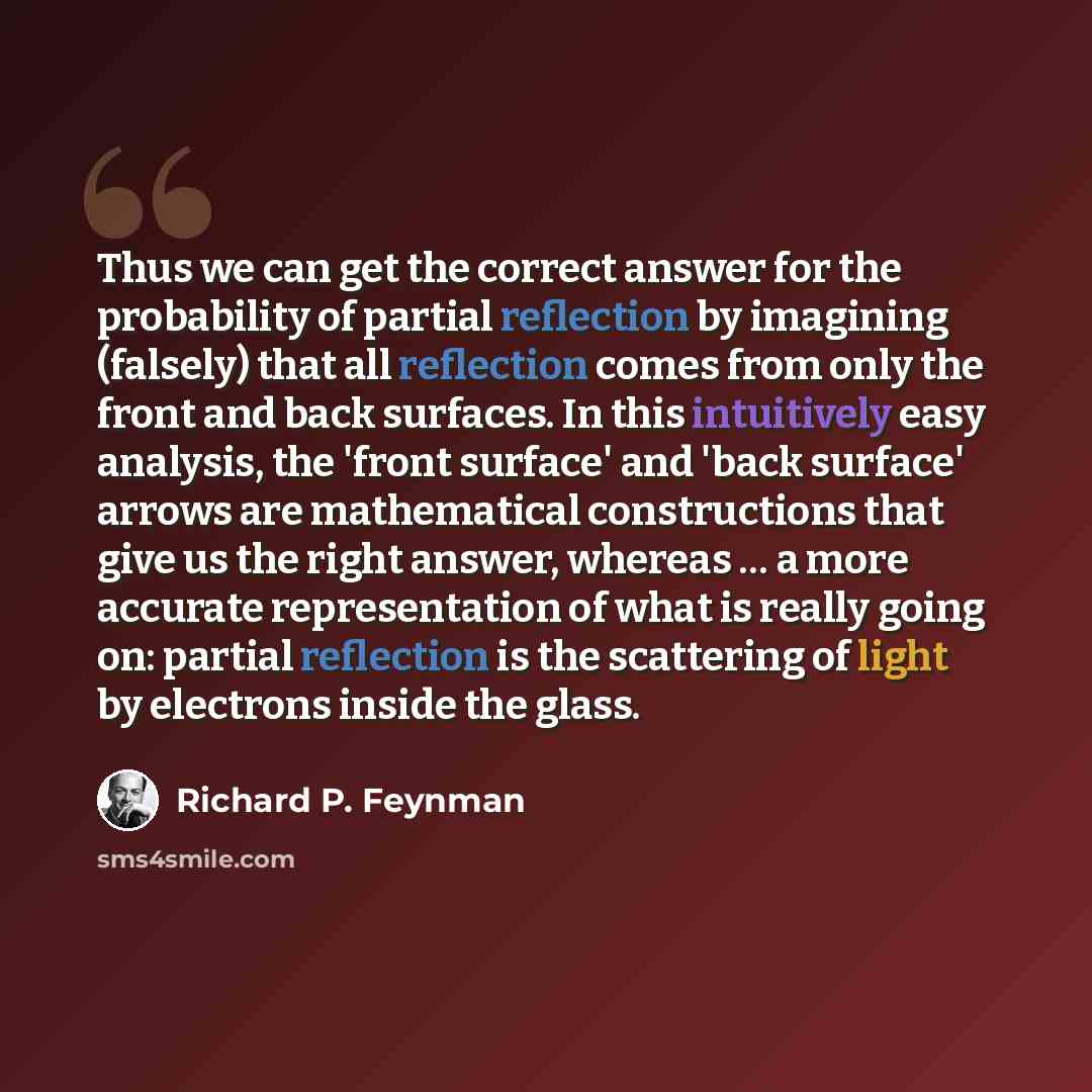 “Thus we can get the correct answer for the probability of partial reflection by imagining (falsely) that all reflection comes from only the front and back surfaces. In this intuitively easy analysis, the 'front surface' and 'back surface' arrows are mathematical constructions that give us the…” quote by Richard P. Feynman