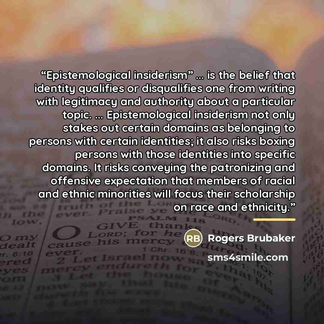 “Epistemological insiderism” ... is the belief that identity qualifies or disqualifies one from writing with legitimacy and authority about a particular topic. ... Epistemological insiderism not only stakes out certain domains as belonging to persons with certain identities; it also risks boxing…” quote by Rogers Brubaker