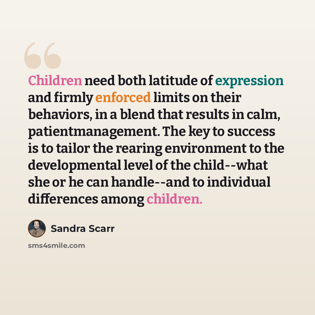 “Children need both latitude of expression and firmly enforced limits on their behaviors, in a blend that results in calm, patientmanagement. The key to success is to tailor the rearing environment to the developmental level of the child--what she or he can handle--and to individual differences…” quote by Sandra Scarr