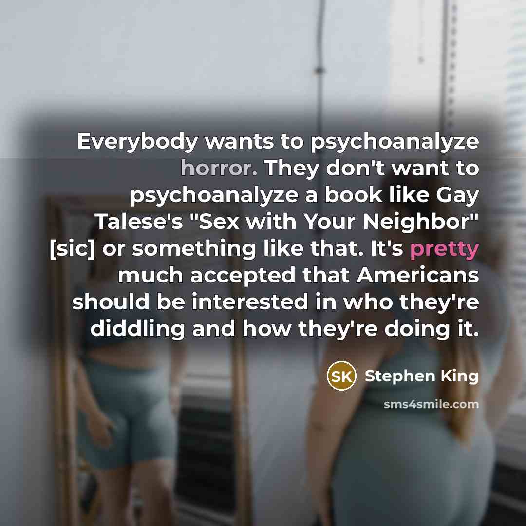 “Everybody wants to psychoanalyze horror. They don't want to psychoanalyze a book like Gay Talese's "Sex with Your Neighbor" [sic] or something like that. It's pretty much accepted that Americans should be interested in who they're diddling and how they're doing it.” quote by Stephen King