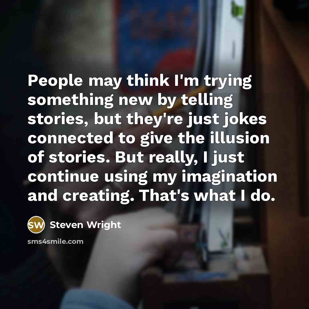 “People may think I'm trying something new by telling stories, but they're just jokes connected to give the illusion of stories. But really, I just continue using my imagination and creating. That's what I do.” quote by Steven Wright