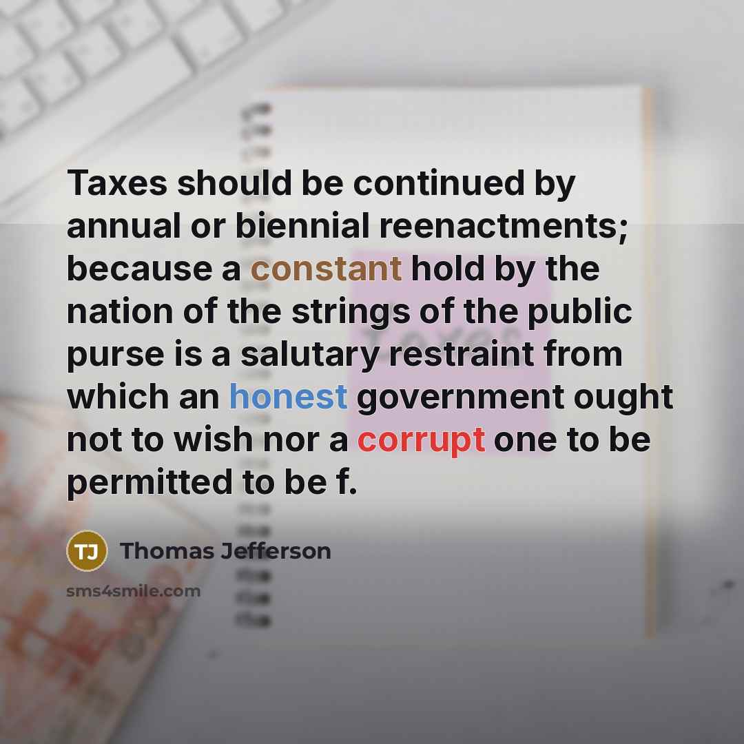 “Taxes should be continued by annual or biennial reenactments; because a constant hold by the nation of the strings of the public purse is a salutary restraint from which an honest government ought not to wish nor a corrupt one to be permitted to be f.” quote by Thomas Jefferson