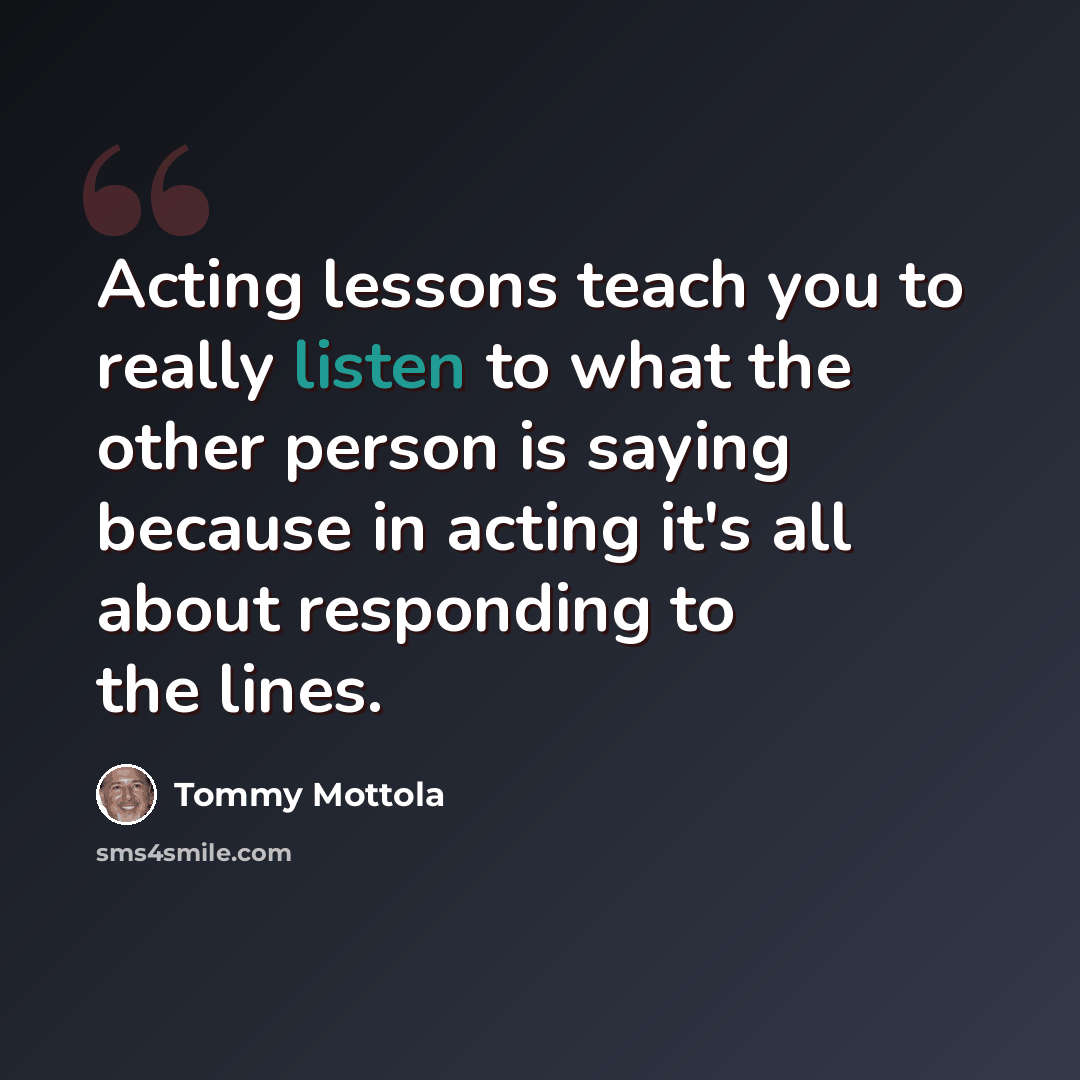 “Acting lessons teach you to really listen to what the other person is saying because in acting it's all about responding to the lines.” quote by Tommy Mottola