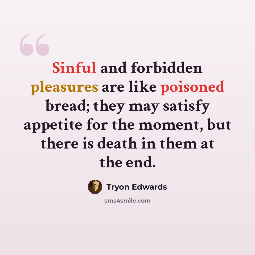 “Sinful and forbidden pleasures are like poisoned bread; they may satisfy appetite for the moment, but there is death in them at the end.” quote by Tryon Edwards