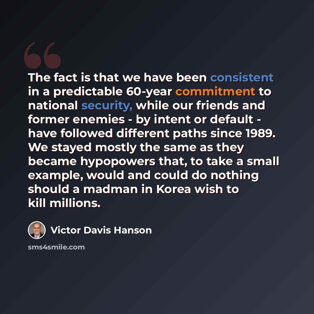 “The fact is that we have been consistent in a predictable 60-year commitment to national security, while our friends and former enemies - by intent or default - have followed different paths since 1989. We stayed mostly the same as they became hypopowers that, to take a small example, would and…” quote by Victor Davis Hanson