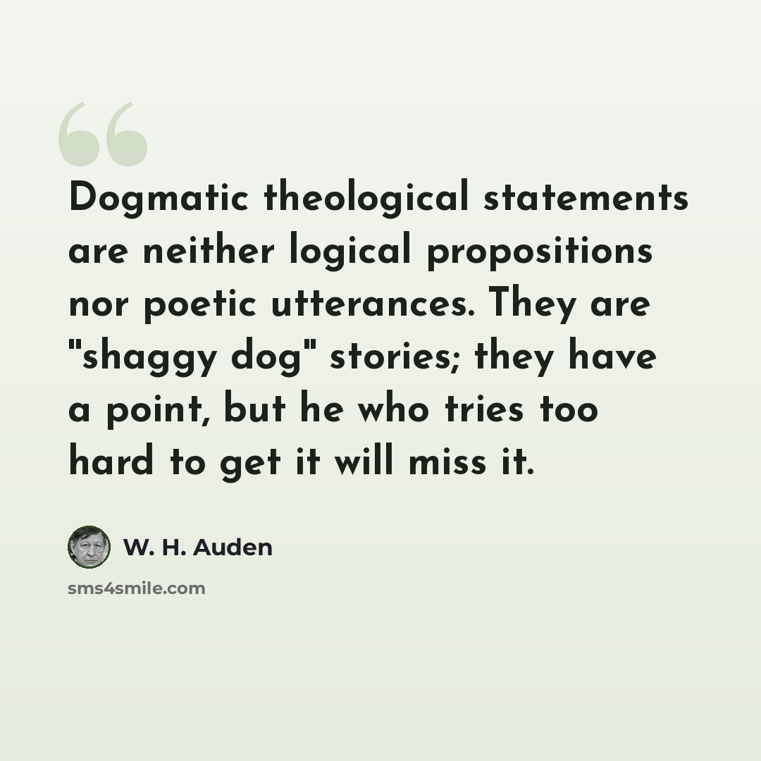 “Dogmatic theological statements are neither logical propositions nor poetic utterances. They are ''shaggy dog'' stories; they have a point, but he who tries too hard to get it will miss it.” quote by W. H. Auden