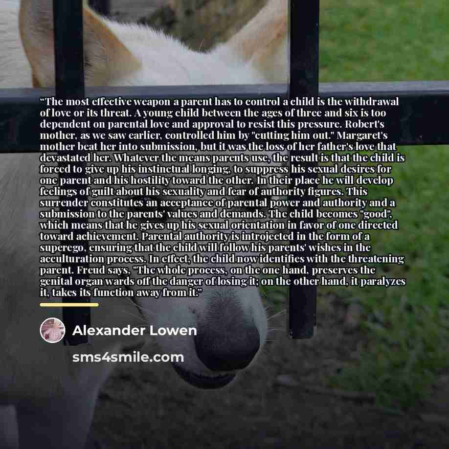 “The most effective weapon a parent has to control a child is the withdrawal of love or its threat. A young child between the ages of three and six is too dependent on parental love and approval to resist this pressure. Robert's mother, as we saw earlier, controlled him by "cutting him out."…” quote by Alexander Lowen