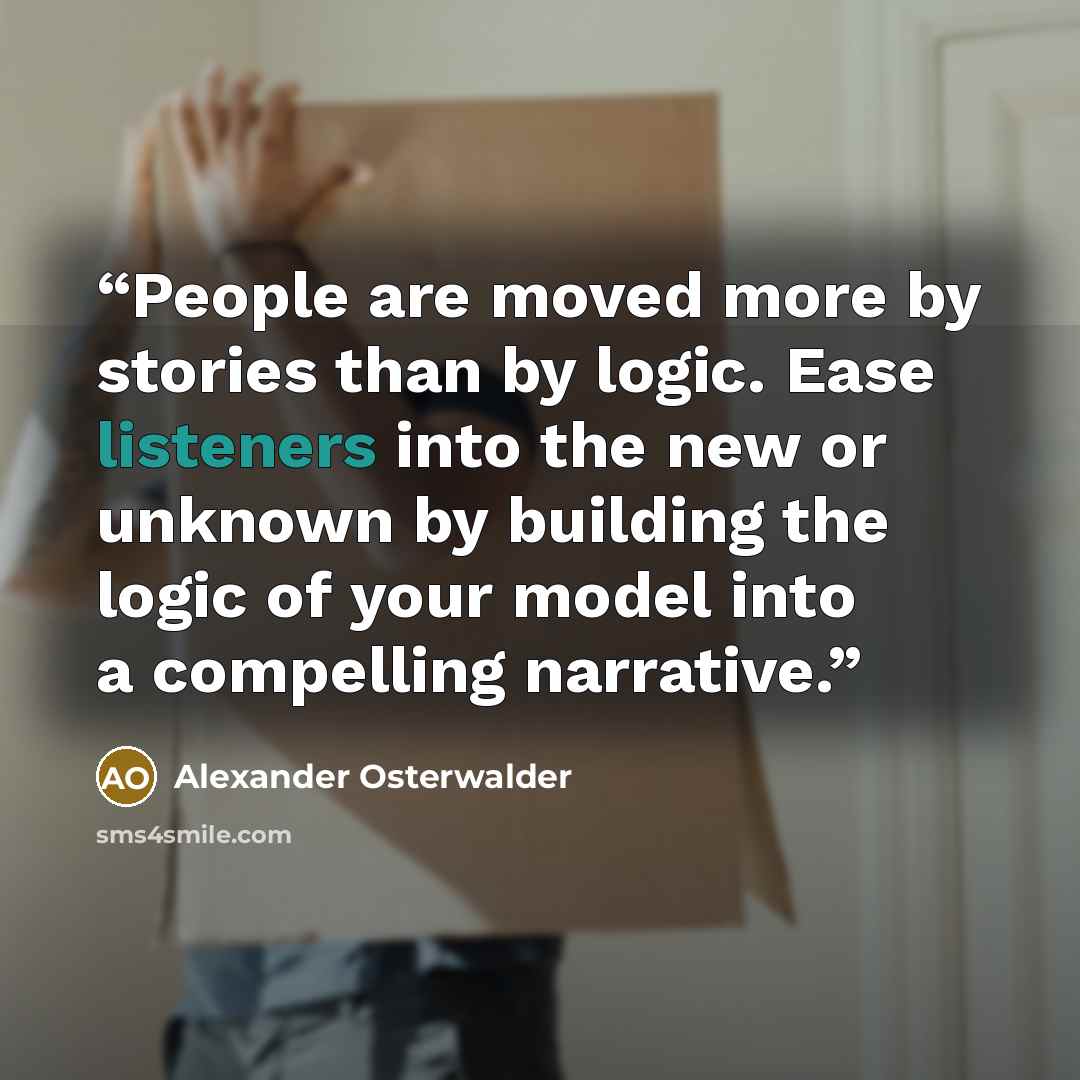“People are moved more by stories than by logic. Ease listeners into the new or unknown by building the logic of your model into a compelling narrative.” quote by Alexander Osterwalder