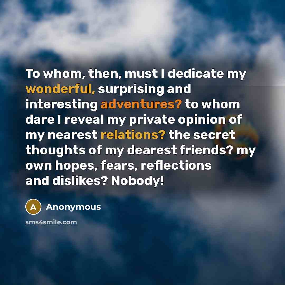 “To whom, then, must I dedicate my wonderful, surprising and interesting adventures? to whom dare I reveal my private opinion of my nearest relations? the secret thoughts of my dearest friends? my own hopes, fears, reflections and dislikes? Nobody!” quote by Anonymous