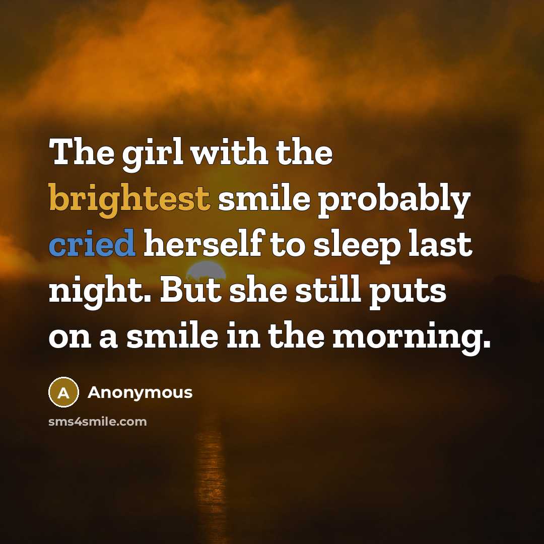 “The girl with the brightest smile probably cried herself to sleep last night. But she still puts on a smile in the morning.” quote by Anonymous