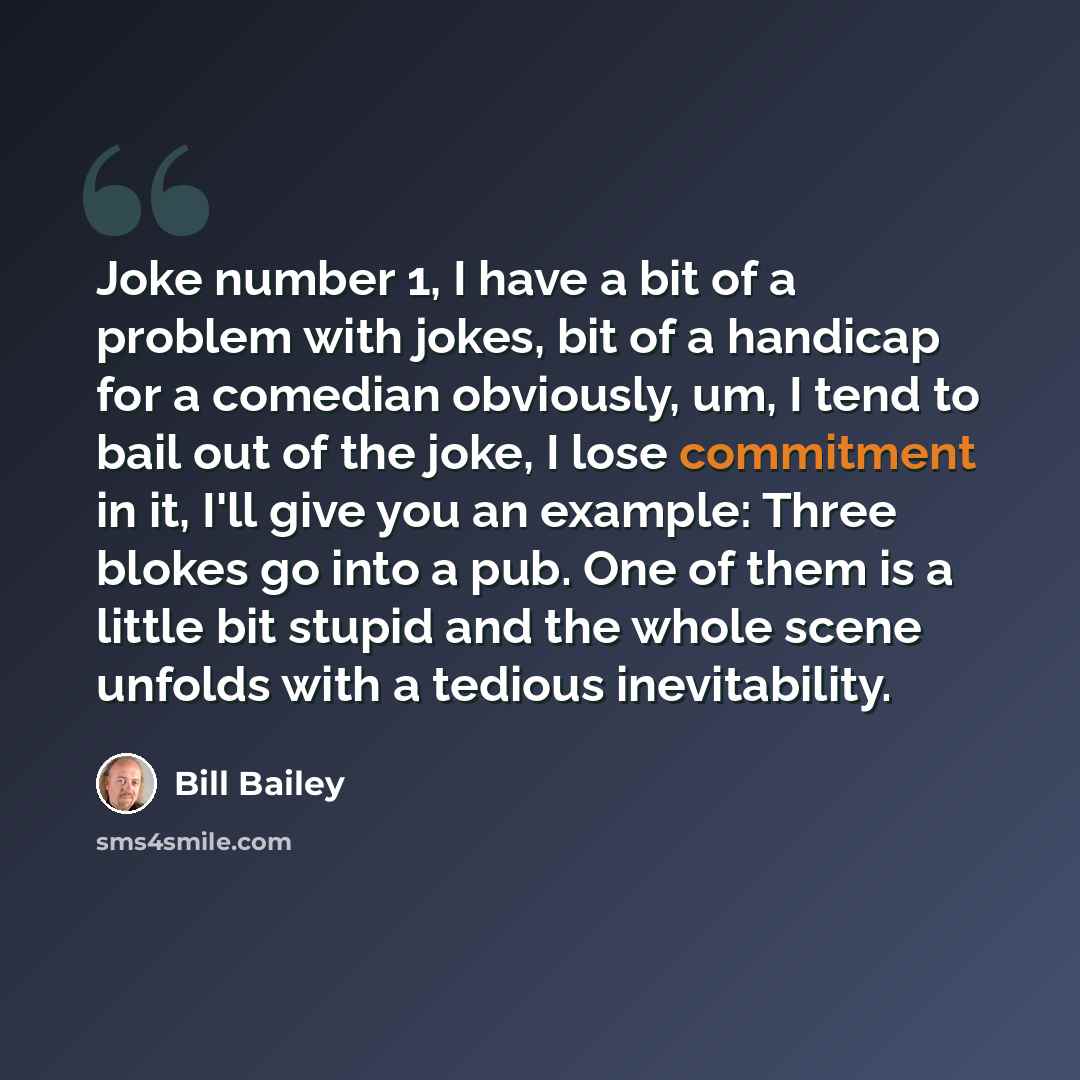 “Joke number 1, I have a bit of a problem with jokes, bit of a handicap for a comedian obviously, um, I tend to bail out of the joke, I lose commitment in it, I'll give you an example: Three blokes go into a pub. One of them is a little bit stupid and the whole scene unfolds with a tedious…” quote by Bill Bailey